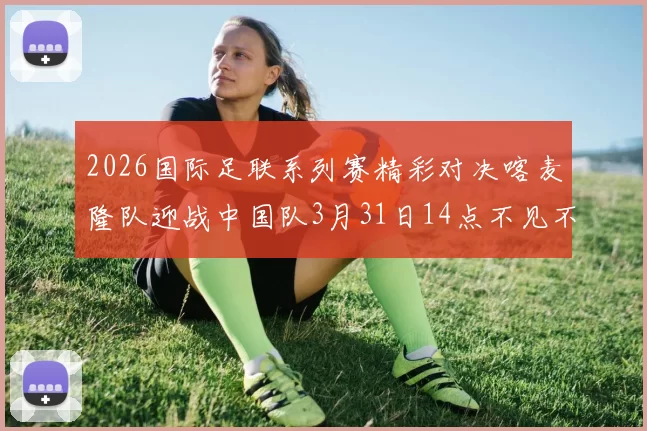 2026国际足联系列赛精彩对决喀麦隆队迎战中国队3月31日14点不见不散