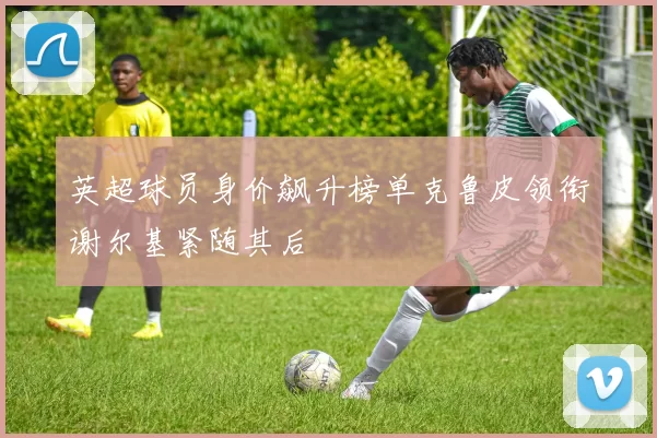 英超球员身价飙升榜单克鲁皮领衔谢尔基紧随其后