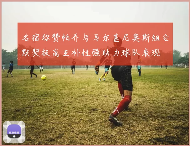 名宿称赞帕乔与马尔基尼奥斯组合默契极高互补性强助力球队表现
