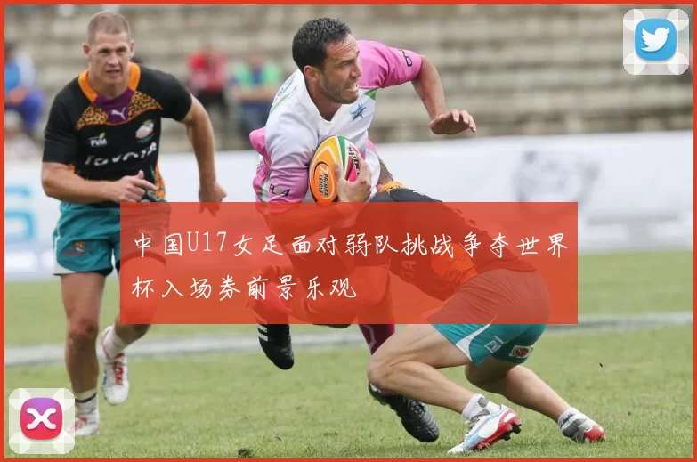 中国U17女足面对弱队挑战争夺世界杯入场券前景乐观