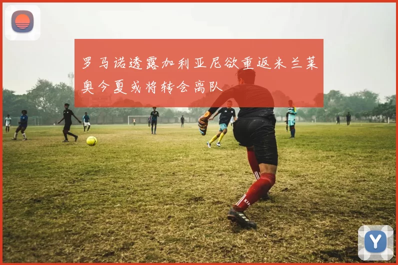 罗马诺透露加利亚尼欲重返米兰莱奥今夏或将转会离队