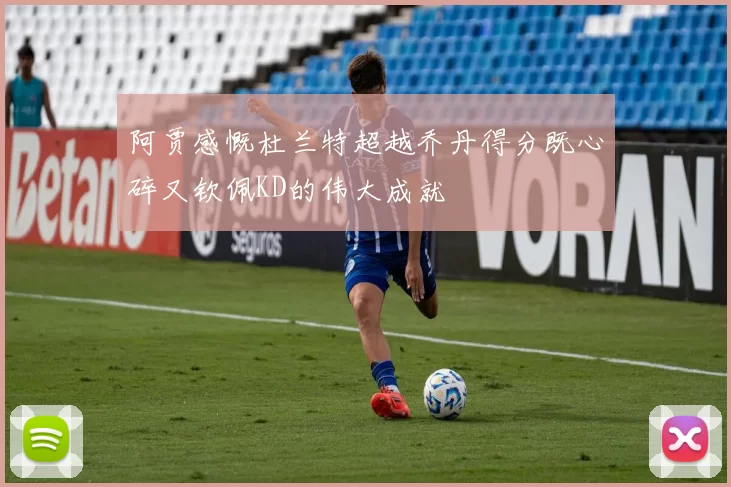 阿贾感慨杜兰特超越乔丹得分既心碎又钦佩KD的伟大成就