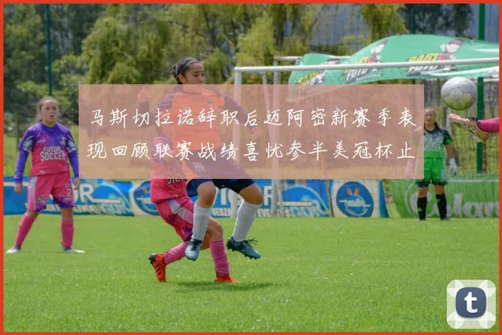 马斯切拉诺辞职后迈阿密新赛季表现回顾联赛战绩喜忧参半美冠杯止步16强
