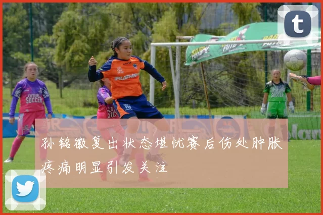 孙铭徽复出状态堪忧赛后伤处肿胀疼痛明显引发关注