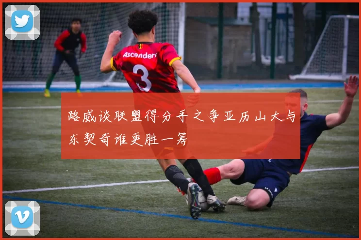 路威谈联盟得分手之争亚历山大与东契奇谁更胜一筹