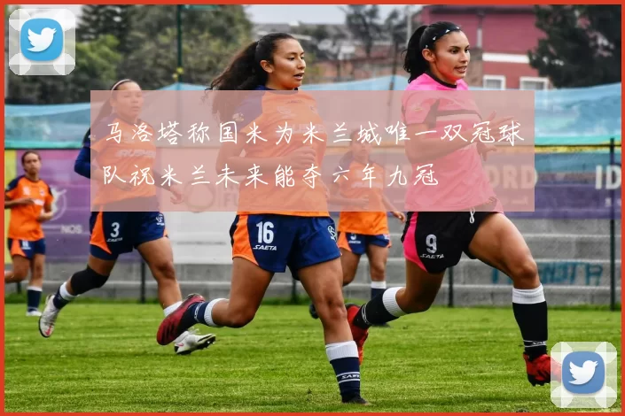 马洛塔称国米为米兰城唯一双冠球队祝米兰未来能夺六年九冠