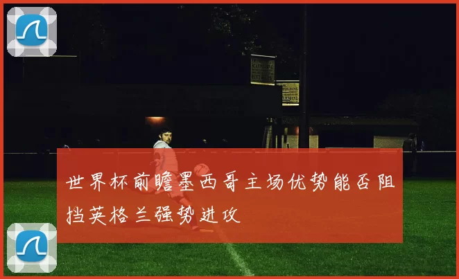 世界杯前瞻墨西哥主场优势能否阻挡英格兰强势进攻