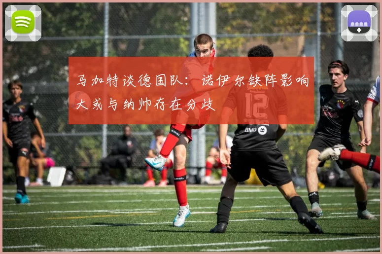 马加特谈德国队：诺伊尔缺阵影响大或与纳帅存在分歧
